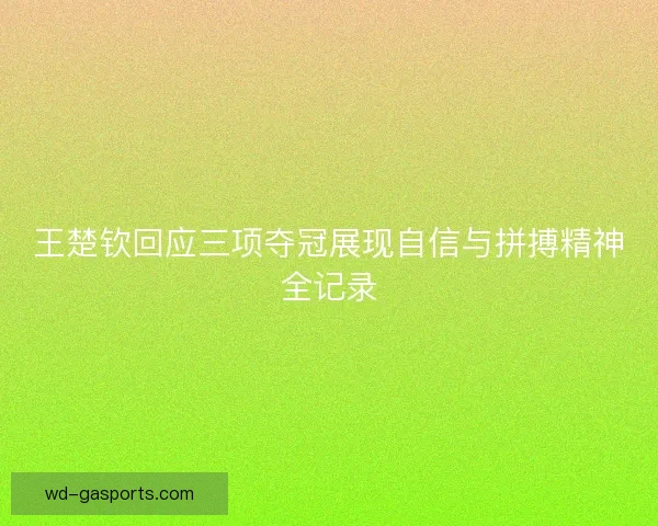 王楚钦回应三项夺冠展现自信与拼搏精神全记录 王楚钦回应三项夺冠展现自信与拼搏精神全记录