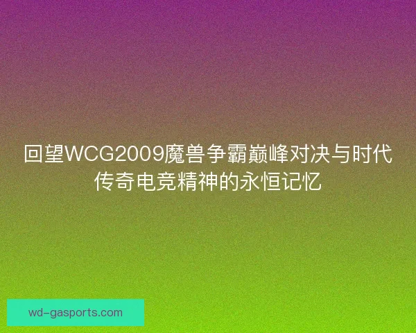 回望WCG2009魔兽争霸巅峰对决与时代传奇电竞精神的永恒记忆 回望WCG2009魔兽争霸巅峰对决与时代传奇电竞精神的永恒记忆