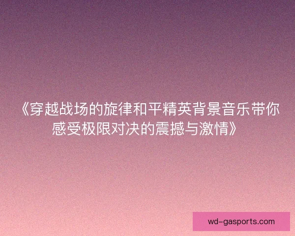 《穿越战场的旋律和平精英背景音乐带你感受极限对决的震撼与激情》