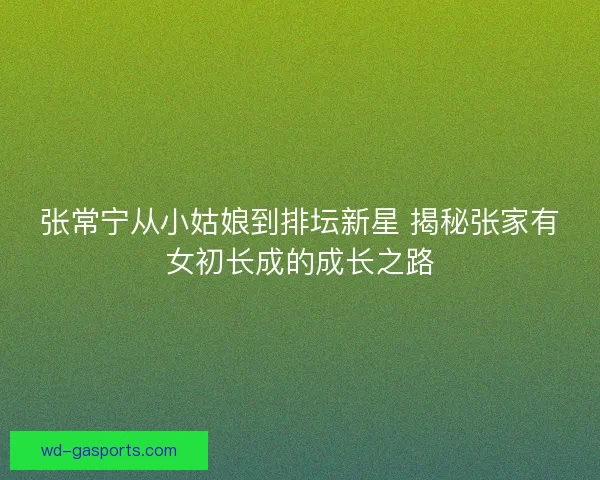 张常宁从小姑娘到排坛新星 揭秘张家有女初长成的成长之路 张常宁从小姑娘到排坛新星 揭秘张家有女初长成的成长之路