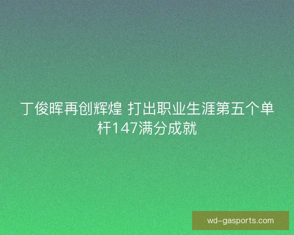 丁俊晖再创辉煌 打出职业生涯第五个单杆147满分成就 丁俊晖再创辉煌 打出职业生涯第五个单杆147满分成就