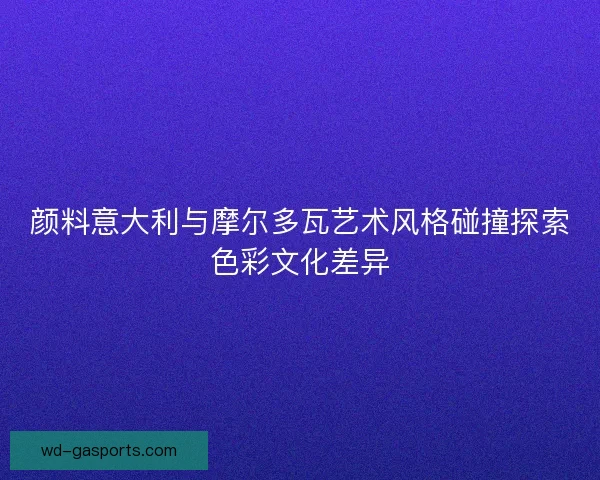 颜料意大利与摩尔多瓦艺术风格碰撞探索色彩文化差异