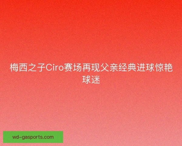 梅西之子Ciro赛场再现父亲经典进球惊艳球迷
