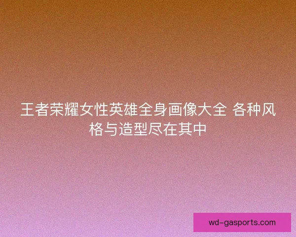 王者荣耀女性英雄全身画像大全 各种风格与造型尽在其中
