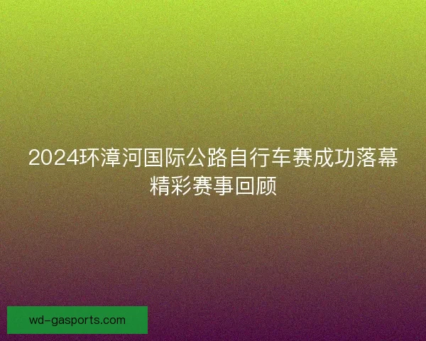 2024环漳河国际公路自行车赛成功落幕精彩赛事回顾 2024环漳河国际公路自行车赛成功落幕精彩赛事回顾