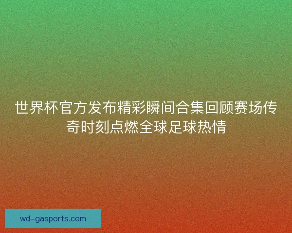 世界杯官方发布精彩瞬间合集回顾赛场传奇时刻点燃全球足球热情