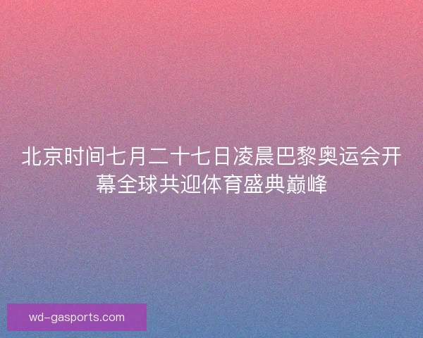 北京时间七月二十七日凌晨巴黎奥运会开幕全球共迎体育盛典巅峰 北京时间七月二十七日凌晨巴黎奥运会开幕全球共迎体育盛典巅峰